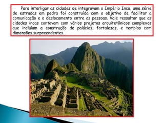 Para interligar as cidades de integravam o Império Inca, uma série de estradas em pedra foi construída com o objetivo de facilitar a comunicação e o deslocamento entre as pessoas. Vale ressaltar que as cidades incas contavam com vários projetos arquitetônicos complexos que incluíam a construção de palácios, fortalezas, e templos com dimensões surpreendentes. 
