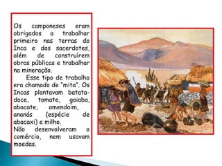 Os camponeses eram obrigados a trabalhar primeiro nas terras do Inca e dos sacerdotes, além de construírem obras públicas e trabalhar na mineração.  Esse tipo de trabalho era chamado de “mita”. Os Incas plantavam batata-doce, tomate, goiaba, abacate, amendoim,  ananás (espécie de abacaxi) e milho. Não desenvolveram o comércio, nem usavam moedas. 