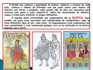 O Estado inca conhecia a quantidade de homens, mulheres e crianças de cada ayllu, conhecia o número de indivíduos com que podia contar para montar um exército sem afetar a produção, sabia quanta mão de obra era necessária para construir uma ponte e onde requisitá-la. Sabia das necessidades de alimento, roupas e armas para sustentar os grupos dominantes. O segredo dessa contabilidade sem computadores são os  QUIPUS , logos cordões aos quais eram amarrados uma multiplicidade de cordõeszinhos, onde se fazia diferentes tipos de nós, como sinais. Os quipucamayucs eram responsáveis por essa contabilidade e caso cometessem qualquer erro ou na confecção ou na leitura, pagavam com a morte  