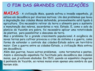 O FIM DAS GRANDES CIVILIZAÇÕES MAIAS  - A civilização Maia, quando sofreu a invasão espanhola, já estava em decadência por diversos motivos. Um dos problemas que levou a degradação das cidades Maias defendido, provavelmente está ligado à agricultura.  Era necessário retirar da terra o alimento para o sustento e manutenção dos nobres, sacerdotes e reis. Estado. E, como o solo da planície do Yucatán era pobre, foi necessário aplicar uma rotatividade de plantios,  para possibilitar o descanso da terra.  Mas o problema foi o grande crescimento populacional. A exigência de novas terras para cultivar provocou a crise do sistema e a guerra, como forma de estender o controle das cidades-Estado sobre um território maior. Com a guerra entre as cidades-Estado, a civilização Maia entrou em decadência.  Além das guerras, houve outros problemas,  como terremotos e pestes, Assim a dominação espanhola foi facilitada pela decadência das cidades maias, que já estavam abaladas. Em 1523, quando os espanhóis chegaram à península de Yucatán, os reinos maias eram apenas uma sombra do que haviam sido . 