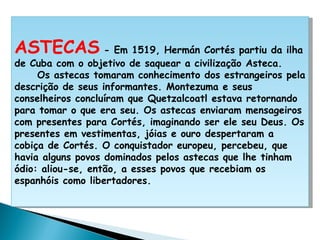     ASTECAS  - Em 1519, Hermán Cortés partiu da ilha de Cuba com o objetivo de saquear a civilização Asteca.      Os astecas tomaram conhecimento dos estrangeiros pela descrição de seus informantes. Montezuma e seus conselheiros concluíram que Quetzalcoatl estava retornando para tomar o que era seu. Os astecas enviaram mensageiros com presentes para Cortés, imaginando ser ele seu Deus. Os presentes em vestimentas, jóias e ouro despertaram a cobiça de Cortés. O conquistador europeu, percebeu, que havia alguns povos dominados pelos astecas que lhe tinham ódio: aliou-se, então, a esses povos que recebiam os espanhóis como libertadores. 
