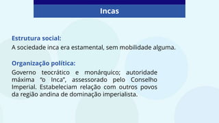 Incas
Estrutura social:
A sociedade inca era estamental, sem mobilidade alguma.
Organização política:
Governo teocrático e monárquico; autoridade
máxima “o Inca”, assessorado pelo Conselho
Imperial. Estabeleciam relação com outros povos
da região andina de dominação imperialista.
 
