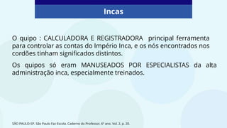 Incas
O quipo : CALCULADORA E REGISTRADORA principal ferramenta
para controlar as contas do Império Inca, e os nós encontrados nos
cordões tinham significados distintos.
Os quipos só eram MANUSEADOS POR ESPECIALISTAS da alta
administração inca, especialmente treinados.
SÃO PAULO-SP. São Paulo Faz Escola. Caderno do Professor, 6º ano. Vol. 2, p. 20.
 