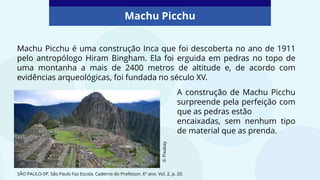 Machu Picchu
SÃO PAULO-SP. São Paulo Faz Escola. Caderno do Professor, 6º ano. Vol. 2, p. 20.
Machu Picchu é uma construção Inca que foi descoberta no ano de 1911
pelo antropólogo Hiram Bingham. Ela foi erguida em pedras no topo de
uma montanha a mais de 2400 metros de altitude e, de acordo com
evidências arqueológicas, foi fundada no século XV.
A construção de Machu Picchu
surpreende pela perfeição com
que as pedras estão
encaixadas, sem nenhum tipo
de material que as prenda.
©
Pixabay
 