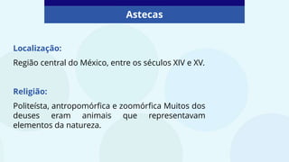 Astecas
Localização:
Região central do México, entre os séculos XIV e XV.
Religião:
Politeísta, antropomórfica e zoomórfica Muitos dos
deuses eram animais que representavam
elementos da natureza.
 