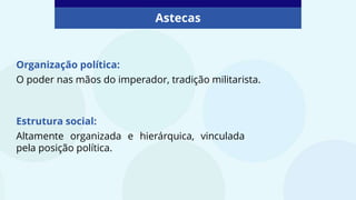 Astecas
Organização política:
O poder nas mãos do imperador, tradição militarista.
Estrutura social:
Altamente organizada e hierárquica, vinculada
pela posição política.
 