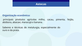 Astecas
Organização econômica:
principais produtos agrícolas milho, cacau, pimenta, feijão,
abóbora, abacaxi, maracujá e banana.
Saberes e técnicas de metalurgia, especialmente do
ouro e da prata.
 