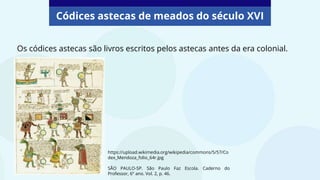 Códices astecas de meados do século XVI
Os códices astecas são livros escritos pelos astecas antes da era colonial.
https://upload.wikimedia.org/wikipedia/commons/5/57/Co
dex_Mendoza_folio_64r.jpg
SÃO PAULO-SP. São Paulo Faz Escola. Caderno do
Professor, 6º ano. Vol. 2, p. 46.
 