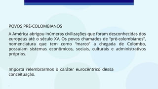 POVOS PRÉ-COLOMBIANOS
A América abrigou inúmeras civilizações que foram desconhecidas dos
europeus até o século XV. Os povos chamados de “pré-colombianos”,
nomenclatura que tem como “marco” a chegada de Colombo,
possuíam sistemas econômicos, sociais, culturais e administrativos
próprios.
.
Importa relembrarmos o caráter eurocêntrico dessa
conceituação.
 