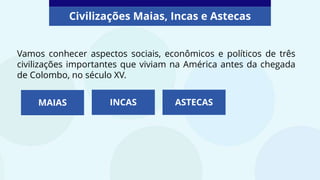 Vamos conhecer aspectos sociais, econômicos e políticos de três
civilizações importantes que viviam na América antes da chegada
de Colombo, no século XV.
MAIAS INCAS ASTECAS
Civilizações Maias, Incas e Astecas
 