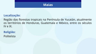 Maias
Localização:
Região das florestas tropicais na Península de Yucatán, atualmente
os territórios de Honduras, Guatemala e México, entre os séculos
IV e IX.
Religião:
Politeísta
 