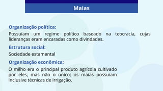 Maias
Organização política:
Possuíam um regime político baseado na teocracia, cujas
lideranças eram encaradas como divindades.
Estrutura social:
Sociedade estamental
Organização econômica:
O milho era o principal produto agrícola cultivado
por eles, mas não o único; os maias possuíam
inclusive técnicas de irrigação.
 