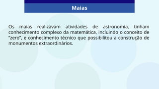 Maias
Os maias realizavam atividades de astronomia, tinham
conhecimento complexo da matemática, incluindo o conceito de
“zero”, e conhecimento técnico que possibilitou a construção de
monumentos extraordinários.
 