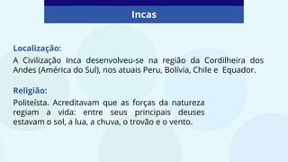 Incas
Localização:
A Civilização Inca desenvolveu-se na região da Cordilheira dos
Andes (América do Sul), nos atuais Peru, Bolívia, Chile e Equador.
Religião:
Politeísta. Acreditavam que as forças da natureza
regiam a vida: entre seus principais deuses
estavam o sol, a lua, a chuva, o trovão e o vento.
 