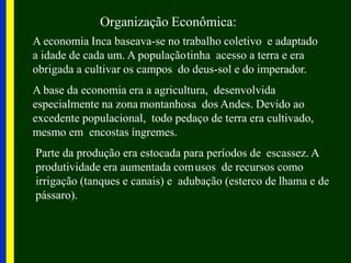 Organização Econômica:
A economia Inca baseava-se no trabalho coletivo e adaptado
a idade de cada um. A populaçãotinha acesso a terra e era
obrigada a cultivar os campos do deus-sol e do imperador.
A base da economia era a agricultura, desenvolvida
especialmente na zona montanhosa dos Andes. Devido ao
excedente populacional, todo pedaço de terra era cultivado,
mesmo em encostas íngremes.
Parte da produção era estocada para períodos de escassez. A
produtividade era aumentada comusos de recursos como
irrigação (tanques e canais) e adubação (esterco de lhama e de
pássaro).
 