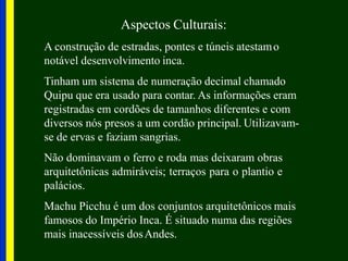 Aspectos Culturais:
A construção de estradas, pontes e túneis atestamo
notável desenvolvimento inca.
Tinham um sistema de numeração decimal chamado
Quipu que era usado para contar. As informações eram
registradas em cordões de tamanhos diferentes e com
diversos nós presos a um cordão principal. Utilizavam-
se de ervas e faziam sangrias.
Não dominavam o ferro e roda mas deixaram obras
arquitetônicas admiráveis; terraços para o plantio e
palácios.
Machu Picchu é um dos conjuntos arquitetônicos mais
famosos do Império Inca. É situado numa das regiões
mais inacessíveis dosAndes.
 