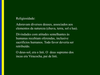 Religiosidade:
Adoravam diversos deuses, associados aos
elementos da natureza (chuva, terra, sol e lua).
Divindades com atitudes semelhantes às
humanas recebiam oferendas, inclusive
sacrifícios humanos. Todo favor deveria ser
retribuído.
O deus-sol, era o Inti. O deus supremo dos
incas era Viracocha, pai de Inti.
 