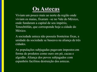 Os Astecas
Viviam um pouco mais ao norte da região onde
viviam os maias, fixaram –se no Vale do México,
onde fundaram a capital de seu império,
Tenochtitlán, que corresponde hoje a cidade do
México.
A sociedade asteca não possuía fronteiras fixas, a
unidade da sociedade se baseava na aliança de três
cidades.
As populações subjugadas pagavam impostos em
forma de produtos como ouro em pó, cacau e
algodão. Aliança dos povos subjugados com
espanhóis facilitou destruição dos astecas.
 