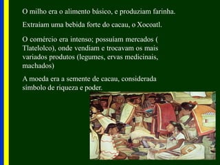 O milho era o alimento básico, e produziam farinha.
Extraíam uma bebida forte do cacau, o Xocoatl.
O comércio era intenso; possuíam mercados (
Tlatelolco), onde vendiam e trocavam os mais
variados produtos (legumes, ervas medicinais,
machados)
A moeda era a semente de cacau, considerada
símbolo de riqueza e poder.
 
