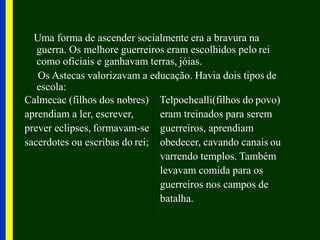Uma forma de ascender socialmente era a bravura na
guerra. Os melhore guerreiros eram escolhidos pelo rei
como oficiais e ganhavam terras, jóias.
Os Astecas valorizavam a educação. Havia dois tipos de
escola:
Calmecac (filhos dos nobres)
aprendiam a ler, escrever,
prever eclipses, formavam-se
sacerdotes ou escribas do rei;
Telpochcalli(filhos do povo)
eram treinados para serem
guerreiros, aprendiam
obedecer, cavando canais ou
varrendo templos. Também
levavam comida para os
guerreiros nos campos de
batalha.
 