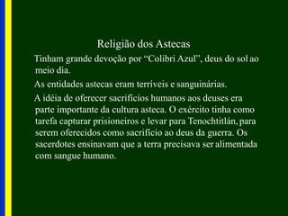 Religião dos Astecas
Tinham grande devoção por “Colibri Azul”, deus do sol ao
meio dia.
As entidades astecas eram terríveis e sanguinárias.
A idéia de oferecer sacrifícios humanos aos deuses era
parte importante da cultura asteca. O exército tinha como
tarefa capturar prisioneiros e levar para Tenochtitlán,para
serem oferecidos como sacrifício ao deus da guerra. Os
sacerdotes ensinavam que a terra precisava ser alimentada
com sangue humano.
 