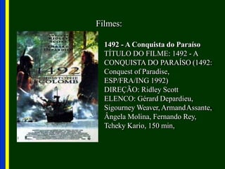Filmes:
1492 - A Conquista do Paraíso
TÍTULO DO FILME: 1492 - A
CONQUISTA DO PARAÍSO (1492:
Conquest of Paradise,
ESP/FRA/ING 1992)
DIREÇÃO: Ridley Scott
ELENCO: Gérard Depardieu,
Sigourney Weaver, ArmandAssante,
Ângela Molina, Fernando Rey,
Tcheky Kario, 150 min,
 
