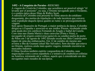 1492 - A Conquista do Paraíso - RESUMO
A viagem de Cristóvão Colombo, que acreditava ser possível atingir "el
levante por el poniente", ou seja, o Oriente navegando para o Ocidente,
é o cenário épico desse filme de Ridley Scott.
A odisséia de Colombo está presente no filme através do cotidiano
desgastante, dos motins da tripulação e de toda incerteza que cercava
uma expedição daquela época quanto ao rumo e ao prosseguimentoda
viagem.
Sem apoio financeiro de Portugal, a maior potência da época, Colombo
dirigiu-se à Espanha e associou-se aos irmãos Pinzon, recebendo ainda
uma ajuda dos reis católicos Fernando de Aragão e Isabel de Castela.
Com uma nau (Santa Maria) e duas caravelas (Pinta e Nina), o
navegador de origem controversa (genovês ou catalão) partiu do porto
de Palos em 3 de agosto de 1492 fazendo escala nas ilhas Canárias para
reparo de uma das embarcações. Em 12 de outubro do mesmo ano
avistou a ilha de Guanani (atual São Salvador). Sem duvidar queestava
no Oriente, realizou ainda mais quatro viagens, tentando encontrar os
mercados indianos.
O filme focaliza também espírito vanguardista de Colombo, suas
negociações com a coroa espanhola e a tentativa de estabelecer colônias
na América, retratando até a velhice, aquele que é considerado um dos
navegantes mais ousados de sua época.
 