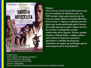 Sinopse
Che Guevara (Gael García Bernal) era um
jovem estudante de Medicana que, em
1952, decide viajar pela América do Sul
com seu amigo Alberto Granado (Rodrigo
de la Serna). A viagem é realizada em uma
moto, que acaba quebrando após 8 meses.
Eles então passam a seguir viagem através
de caronas e caminhadas, sempre
conhecendo novos lugares. Porém, quando
chegam a Machu Pichu, a dupla conhece
uma colônia de leprosos e passam a
questionar a validade do progresso
econômico da região, que privilegia apenas
uma pequena parte da população.
Ficha Técnica
Título Original: The MotorcycleDiaries
Tempo de Duração: 128 minutos
Ano de Lançamento (EUA):2004
Direção: WalterSalles
Roteiro: Jose Rivera, baseado nos livros de Che Guevara eAlberto Granado
 