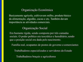 Organização Econômica
Basicamente agrícola, cultivavam milho, produto básico
da alimentação, algodão, cacau e etc. Também davam
importância as atividades comerciais.
Organização Social
Era bastante rígida, sendo composta por três camadas
sociais. O poder político era teocrático e hereditário,sendo
que a posição social era dada pelo nascimento.
Família real, ocupantes de postos de governo e comerciantes
Trabalhadores especializados e servidores do Estado
Trabalhadores braçais e agricultores
 