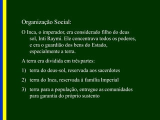 Organização Social:
O Inca, o imperador, era considerado filho do deus
sol, Inti Raymi. Ele concentrava todos os poderes,
e era o guardião dos bens do Estado,
especialmente a terra.
A terra era dividida em três partes:
1) terra do deus-sol, reservada aos sacerdotes
2) terra do Inca, reservada à família Imperial
3) terra para a população, entregue as comunidades
para garantia do próprio sustento
 