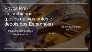 Povos Pré-
Colombianos
(povos nativos antes e
depois dos Espanhóis) Império na América
Sul
Incas
Povos Mesoamericanos
Mais e Astecas
 