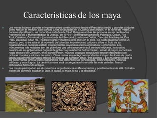 Características de los maya




Los mayas hicieron grandes e impresionantes construcciones desde el Preclásico medio y grandes ciudades
como Nakbé, El Mirador, San Bartolo, Cival, localizadas en la Cuenca del Mirador, en el norte del Petén, y
durante el preClásico, las conocidas ciudades de Tikal, Quiriguá (ambas las primeras en ser declaradas
Patrimonio de la Humanidad por la Unesco, en 1979 y 1981 respectivamente), Palenque, Copán, Río
Azul, Calakmul, Comalcalco (construida de ladrillo cocido), así como Ceibal, Cancuén, Machaquilá, Dos
Pilas, Uaxactún, Altún Ha, Piedras Negras y muchos otros sitios en el área. Se puede clasificar como un
imperio, pero no se sabe si al momento de colonizar impusieron su cultura o si fue un fruto de su
organización en ciudades-estado independientes cuya base eran la agricultura y el comercio. Los
monumentos más notables son las pirámides que construyeron en sus centros religiosos, junto a los
palacios de sus gobernantes (lugares de gobierno y residencia de los nobles), siendo el mayor encontrado
hasta ahora el de Cancuén, en el sur del Petén, muchas de cuyas estructuras estaban decoradas con
pinturas murales y adornos de estuco. Otros restos arqueológicos importantes incluyen las losas de piedra
tallada usualmente llamadas estelas (los mayas las llamaban tetún, „tres piedras‟), que muestran efigies de
los gobernantes junto a textos logográficos que describen sus genealogías, entronizaciones, victorias
militares, y otros logros. La cerámica maya está catalogada como una de las más variadas, finas y
elaboradas del mundo antiguo.
Los mayas participaban en el comercio a larga distancia en Mesoamérica, y posiblemente más allá. Entre los
bienes de comercio estaban el jade, el cacao, el maíz, la sal y la obsidiana.

 