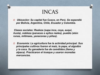 INCAS
O Ubicación: Su capital fue Cusco, en Perú. Se expandió
por Bolivia, Argentina, Chile, Ecuador y Colombia.
Clases sociales: Realeza (sapa inca, coya, auqui,
ñusta), nobleza (panacas o ayllus reales), pueblo (atún
runas, mitimaes, yanaconas y piñas).
O Economía: La agricultura fue la actividad principal. Sus
principales cultivos fueron el maíz, la papa, el algodón
y la coca. Su ganadería fue de camélidos (llama y
alpaca). Practicaron el trueque y usaron monedas
mercancías.
 