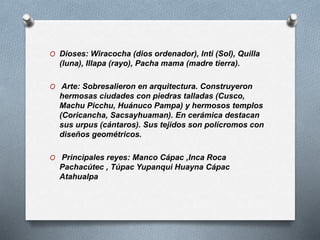 O Dioses: Wiracocha (dios ordenador), Inti (Sol), Quilla
(luna), Illapa (rayo), Pacha mama (madre tierra).
O Arte: Sobresalieron en arquitectura. Construyeron
hermosas ciudades con piedras talladas (Cusco,
Machu Picchu, Huánuco Pampa) y hermosos templos
(Coricancha, Sacsayhuaman). En cerámica destacan
sus urpus (cántaros). Sus tejidos son polícromos con
diseños geométricos.
O Principales reyes: Manco Cápac ,Inca Roca
Pachacútec , Túpac Yupanqui Huayna Cápac
Atahualpa
 
