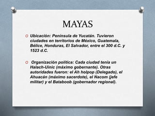 MAYAS
O Ubicación: Península de Yucatán. Tuvieron
ciudades en territorios de México, Guatemala,
Bélice, Honduras, El Salvador, entre el 300 d.C. y
1523 d.C.
O Organización política: Cada ciudad tenía un
Halach-Uinic (máximo gobernante). Otras
autoridades fueron: el Ah holpop (Delegado), el
Ahuacán (máximo sacerdote), el Nacom (jefe
militar) y el Bataboob (gobernador regional).
 