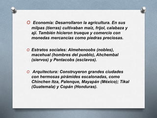 O Economía: Desarrollaron la agricultura. En sus
milpas (tierras) cultivaban maíz, frijol, calabaza y
ají. También hicieron trueque y comercio con
monedas mercancías como piedras preciosas.
O Estratos sociales: Almehenoobs (nobles),
macehual (hombres del pueblo), Ahchembal
(siervos) y Pentacobs (esclavos).
O Arquitectura: Construyeron grandes ciudades
con hermosas pirámides escalonadas, como
Chinchen Itza, Palenque, Mayapán (México); Tikal
(Guatemala) y Copán (Honduras).
 