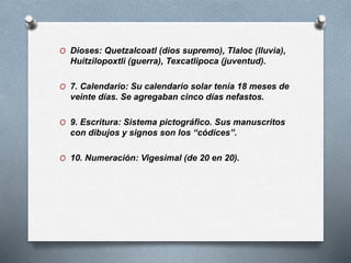 O Dioses: Quetzalcoatl (dios supremo), Tlaloc (lluvia),
Huitzilopoxtli (guerra), Texcatlipoca (juventud).
O 7. Calendario: Su calendario solar tenía 18 meses de
veinte días. Se agregaban cinco días nefastos.
O 9. Escritura: Sistema pictográfico. Sus manuscritos
con dibujos y signos son los “códices”.
O 10. Numeración: Vigesimal (de 20 en 20).
 