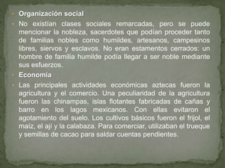 • Organización social
• No existían clases sociales remarcadas, pero se puede
  mencionar la nobleza, sacerdotes que podían proceder tanto
  de familias nobles como humildes, artesanos, campesinos
  libres, siervos y esclavos. No eran estamentos cerrados: un
  hombre de familia humilde podía llegar a ser noble mediante
  sus esfuerzos.
• Economía
• Las principales actividades económicas aztecas fueron la
  agricultura y el comercio. Una peculiaridad de la agricultura
  fueron las chinampas, islas flotantes fabricadas de cañas y
  barro en los lagos mexicanos. Con ellas evitaron el
  agotamiento del suelo. Los cultivos básicos fueron el frijol, el
  maíz, el ají y la calabaza. Para comerciar, utilizaban el trueque
  y semillas de cacao para saldar cuentas pendientes.
 