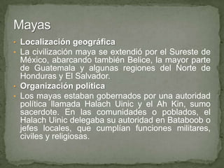 • Localización geográfica
• La civilización maya se extendió por el Sureste de
  México, abarcando también Belice, la mayor parte
  de Guatemala y algunas regiones del Norte de
  Honduras y El Salvador.
• Organización política
• Los mayas estaban gobernados por una autoridad
  política llamada Halach Uinic y el Ah Kin, sumo
  sacerdote. En las comunidades o poblados, el
  Halach Uinic delegaba su autoridad en Bataboob o
  jefes locales, que cumplían funciones militares,
  civiles y religiosas.
 