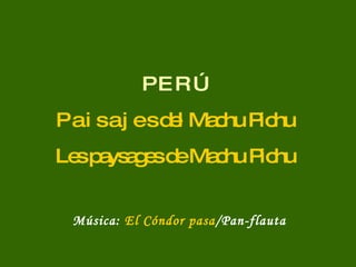 P E R Ú P a i s a j e s del Machu Pichu Les paysages de Machu Pichu Música:  El Cóndor pasa /Pan-flauta 