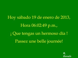Hoy sábado 19 de enero de 2013,
      Hora 06:02:49 p.m.,
 ¡ Que tengas un hermoso día !
   Passez une belle journée!

                               R.
                               Dovalo
 