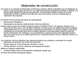 Materiales de construcción Los incas en su periodo de desarrollo constructivo supieron utilizar materiales que se adaptaran al clima y a las condiciones de terreno. Los sabios arquitectos emplearon el adobe, el adobón y la piedra dependiendo del lugar de construcción. Al encontrarse Machu Picchu en la zona interandina a 2350 m sobre el nivel del mar, hizo de la piedra, el único material para la realización del proyecto. En Machu Picchu existen dos tipos de mampostería:  Mampostería Megalítica Mampostería de piedras relativamente uniformes (sillares) Existen teorías sobre dos estilos existentes dentro de Machu Picchu. El aparejo utilizado en la ejecución de los muros. Uno de ellos ciclópeos y el otro hecho con sillares de piedra canteada o alternadas entre sí, lo que ha dado a suponer la clasificación en Imperio Antiguo a las obras realizadas por la primera estructura e Imperio Moderno a las ejecutadas según la segunda forma constructiva. Sin embargo, en la actualidad se supone que los incas utilizaban ambos tipos de construcción en el último periodo Inca, incluyendo Machu Picchu, Ollantay Tambo y el Cuzco mismo. Los canteros incaicos utilizaban tres clases de piedras que cortaban y colocaban de modos diferentes, de acuerdo con el tipo de estructura: Piedra caliza de Yucay cimientos, terrazas y muros. Pórfido dióritico muros de retención de excepcional solidez, tallado en bloques poligonales. Andesita Negra para la mampostería rectangular regular que se hacía de tamaño rectangular regular. 