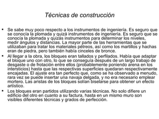 Técnicas de construcción Se sabe muy poco respecto a los instrumentos de ingeniería. Es seguro que se conocía la plomada y quizá instrumentos de ingeniería. Es seguro que se conocía la plomada y quizás instrumentos para determinar los niveles, medir ángulos y distancias. La mayor parte de las herramientas que se utilizaban para tratar los materiales pétreos, así como los martillos y hachas eran de piedra, pero también había cinceles de bronce. Al llegar a la obra, los bloques eran tallados y perfilados. Había que adaptar el bloque uno con otro, lo que se conseguía después de un largo trabajo de desgaste o de frotación entre ellos (probablemente poniendo arena en los intersticios) hasta que las respectivas superficies quedaran respectivamente encajadas. El ajuste era tan perfecto que, como se ha observado a menudo, rara vez se puede insertar una navaja delgada, y no era necesario emplear mortero. Las aristas de los bloques solían biselarse para obtener un efecto artístico. Los bloques eran partidos utilizando varias técnicas. No solo difiere un edificio del otro en cuanto a su factura, hasta en un mismo muro son visibles diferentes técnicas y grados de perfección. 