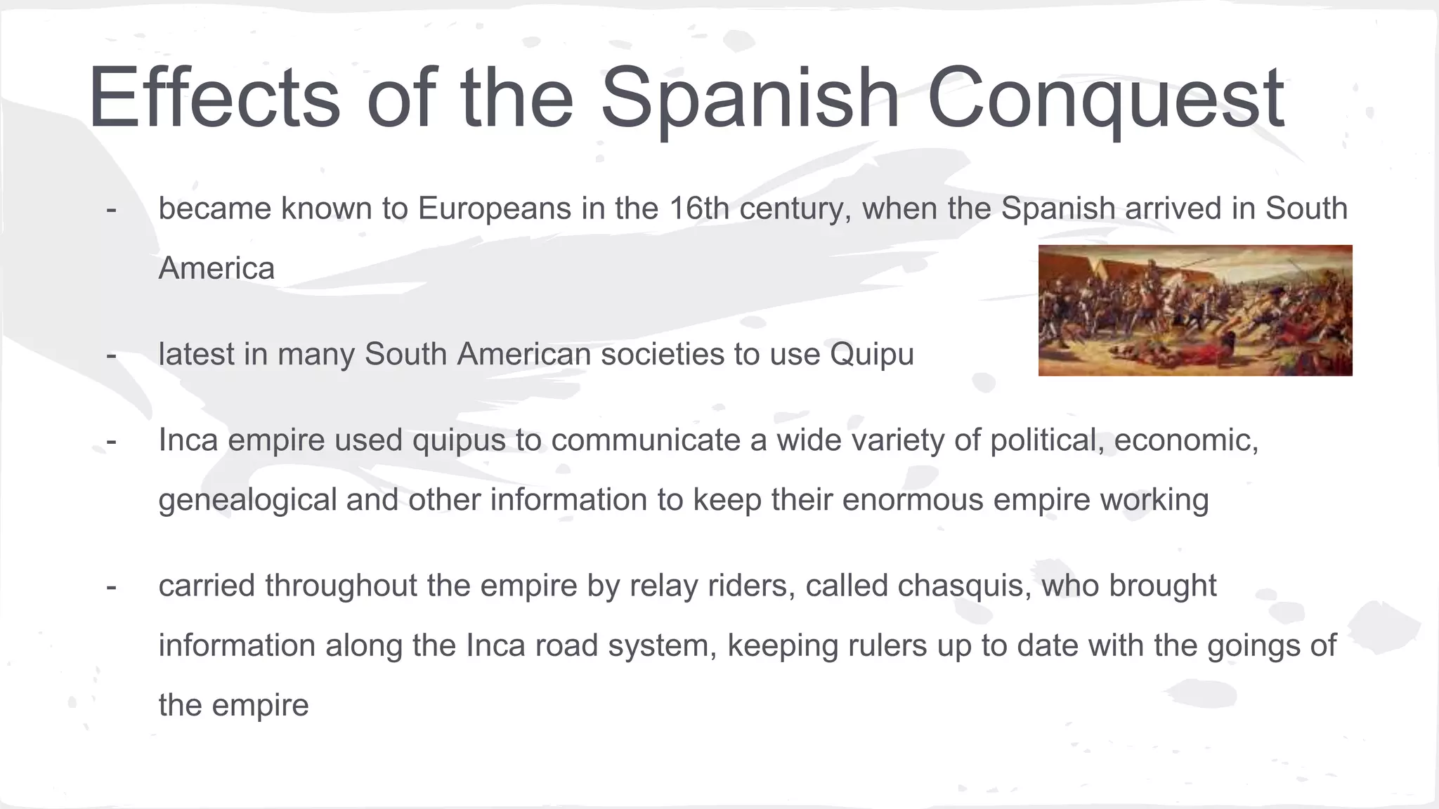 Effects of the Spanish Conquest
- became known to Europeans in the 16th century, when the Spanish arrived in South
America
- latest in many South American societies to use Quipu
- Inca empire used quipus to communicate a wide variety of political, economic,
genealogical and other information to keep their enormous empire working
- carried throughout the empire by relay riders, called chasquis, who brought
information along the Inca road system, keeping rulers up to date with the goings of
the empire
 