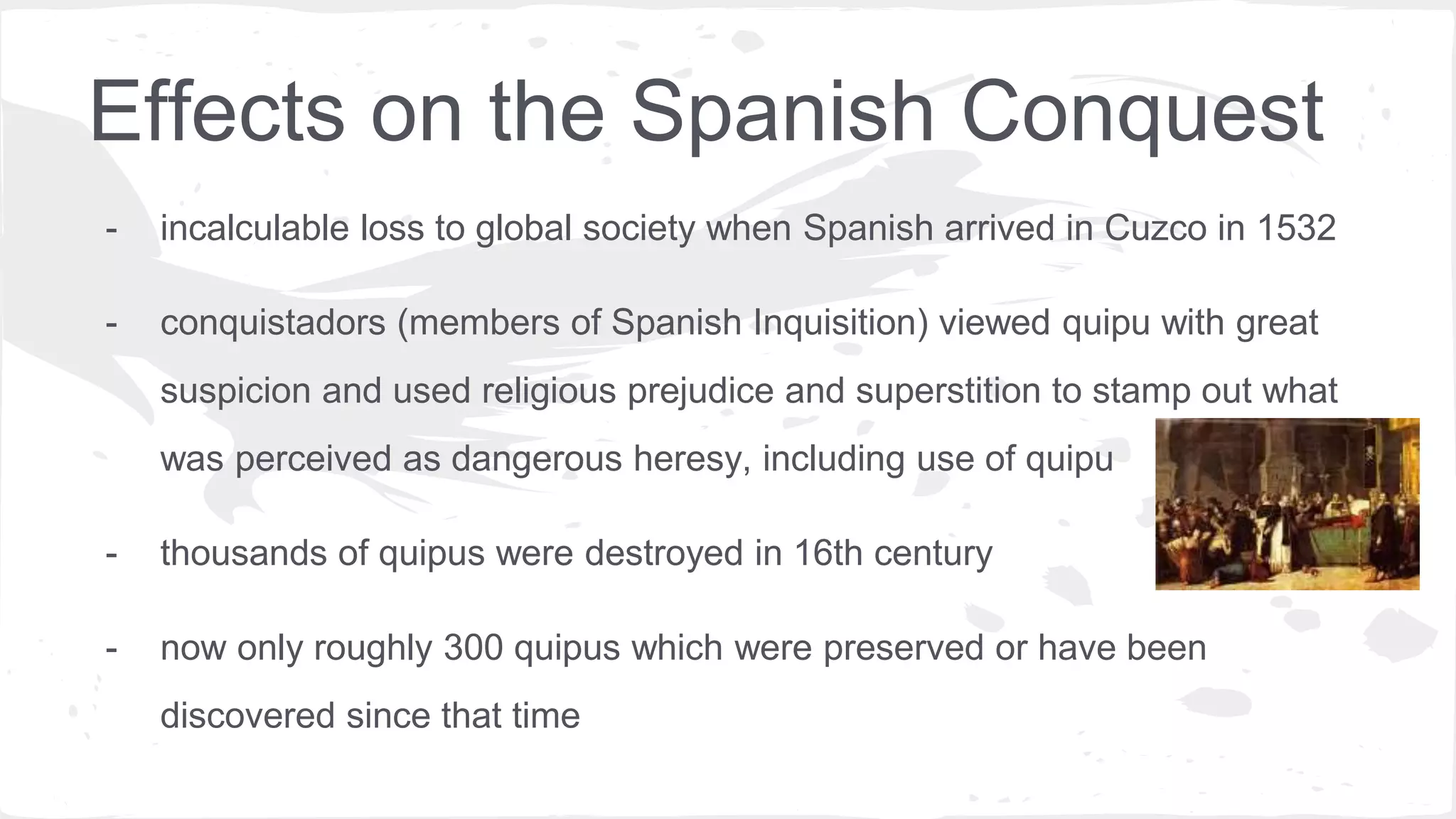 Effects on the Spanish Conquest
- incalculable loss to global society when Spanish arrived in Cuzco in 1532
- conquistadors (members of Spanish Inquisition) viewed quipu with great
suspicion and used religious prejudice and superstition to stamp out what
was perceived as dangerous heresy, including use of quipu
- thousands of quipus were destroyed in 16th century
- now only roughly 300 quipus which were preserved or have been
discovered since that time
 
