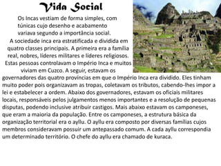 Vida Social
       Os Incas vestiam de forma simples, com
       túnicas cujo desenho e acabamento
       variava segundo a importância social.
    A sociedade inca era estratificada e dividida em
  quatro classes principais. A primeira era a família
   real, nobres, líderes militares e líderes religiosos.
 Estas pessoas controlavam o Império Inca e muitos
         viviam em Cuzco. A seguir, estavam os
governadores das quatro províncias em que o Império Inca era dividido. Eles tinham
muito poder pois organizavam as tropas, coletavam os tributos, cabendo-lhes impor a
lei e estabelecer a ordem. Abaixo dos governadores, estavam os oficiais militares
locais, responsáveis pelos julgamentos menos importantes e a resolução de pequenas
disputas, podendo inclusive atribuir castigos. Mais abaixo estavam os camponeses,
que eram a maioria da população. Entre os camponeses, a estrutura básica da
organização territorial era o ayllu. O ayllu era composto por diversas famílias cujos
membros consideravam possuir um antepassado comum. A cada ayllu correspondia
um determinado território. O chefe do ayllu era chamado de kuraca.
 