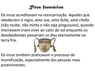 Ritos funerários
Os incas acreditavam na reencarnação. Aqueles que
obedeciam à regra, ama sua, ama llulla, ama chella
(não roube, não minta e não seja preguiçoso), quando
morressem iriam viver ao calor do sol enquanto os
desobedientes passariam os dias eternamente na
terra fria.


Os incas também praticavam o processo de
mumificação, especialmente das pessoas mais
proeminentes.
 
