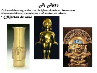 A Arte
 Os incas deixaram grandes contribuições culturais em áreas como
cálculo,medicina,arte,arquitetura e infra-estrutura urbana
• Objectos de ouro
 