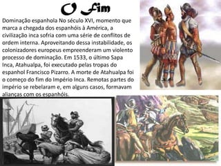 O Fim
Dominação espanhola No século XVI, momento que
marca a chegada dos espanhóis à América, a
civilização inca sofria com uma série de conflitos de
ordem interna. Aproveitando dessa instabilidade, os
colonizadores europeus empreenderam um violento
processo de dominação. Em 1533, o último Sapa
Inca, Atahualpa, foi executado pelas tropas do
espanhol Francisco Pizarro. A morte de Atahualpa foi
o começo do fim do Império Inca. Remotas partes do
império se rebelaram e, em alguns casos, formavam
alianças com os espanhóis.
 