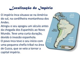 Localização do Império
O império Inca situava-se na América
do sul, na cordilheira montanhosa dos
Andes.
Atingiu o seu apogeu um século antes
da chegada dos Espanhóis ao Novo
Mundo. Teve uma curta duração,
devido à invasão espanhola.
O povo Inca teve o seu início com
uma pequena chefia tribal na área
de Cuzco, que se veio a tornar a
capital império.
 